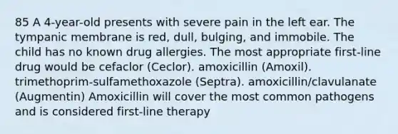 85 A 4-year-old presents with severe pain in the left ear. The tympanic membrane is red, dull, bulging, and immobile. The child has no known drug allergies. The most appropriate first-line drug would be cefaclor (Ceclor). amoxicillin (Amoxil). trimethoprim-sulfamethoxazole (Septra). amoxicillin/clavulanate (Augmentin) Amoxicillin will cover the most common pathogens and is considered first-line therapy