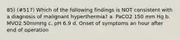 85) (#517) Which of the following findings is NOT consistent with a diagnosis of malignant hyperthermia? a. PaCO2 150 mm Hg b. MVO2 50mmHg c. pH 6.9 d. Onset of symptoms an hour after end of operation