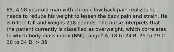 85. A 58-year-old man with chronic low back pain realizes he needs to reduce his weight to lessen the back pain and strain. He is 6 feet tall and weighs 218 pounds. The nurse interprets that the patient currently is classified as overweight, which correlates to which body mass index (BMI) range? A. 18 to 24 B. 25 to 29 C. 30 to 34 D. > 35