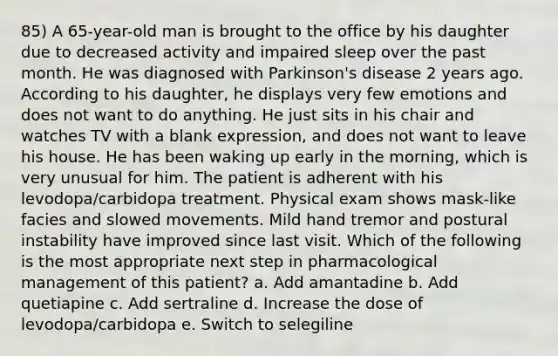 85) A 65-year-old man is brought to the office by his daughter due to decreased activity and impaired sleep over the past month. He was diagnosed with Parkinson's disease 2 years ago. According to his daughter, he displays very few emotions and does not want to do anything. He just sits in his chair and watches TV with a blank expression, and does not want to leave his house. He has been waking up early in the morning, which is very unusual for him. The patient is adherent with his levodopa/carbidopa treatment. Physical exam shows mask-like facies and slowed movements. Mild hand tremor and postural instability have improved since last visit. Which of the following is the most appropriate next step in pharmacological management of this patient? a. Add amantadine b. Add quetiapine c. Add sertraline d. Increase the dose of levodopa/carbidopa e. Switch to selegiline