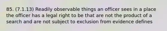 85. (7.1.13) Readily observable things an officer sees in a place the officer has a legal right to be that are not the product of a search and are not subject to exclusion from evidence defines