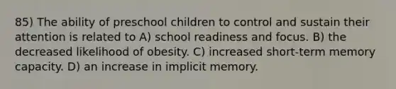 85) The ability of preschool children to control and sustain their attention is related to A) school readiness and focus. B) the decreased likelihood of obesity. C) increased short-term memory capacity. D) an increase in implicit memory.