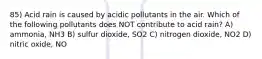 85) Acid rain is caused by acidic pollutants in the air. Which of the following pollutants does NOT contribute to acid rain? A) ammonia, NH3 B) sulfur dioxide, SO2 C) nitrogen dioxide, NO2 D) nitric oxide, NO