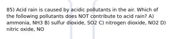 85) Acid rain is caused by acidic pollutants in the air. Which of the following pollutants does NOT contribute to acid rain? A) ammonia, NH3 B) sulfur dioxide, SO2 C) nitrogen dioxide, NO2 D) nitric oxide, NO