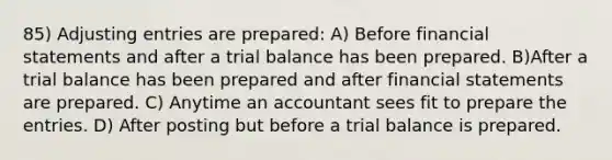 85) Adjusting entries are prepared: A) Before financial statements and after a trial balance has been prepared. B)After a trial balance has been prepared and after financial statements are prepared. C) Anytime an accountant sees fit to prepare the entries. D) After posting but before a trial balance is prepared.