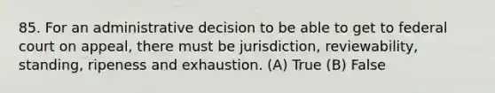 85. For an administrative decision to be able to get to federal court on appeal, there must be jurisdiction, reviewability, standing, ripeness and exhaustion. (A) True (B) False