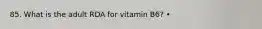 85. What is the adult RDA for vitamin B6? •