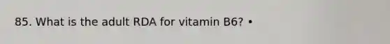 85. What is the adult RDA for vitamin B6? •