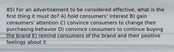 85) For an advertisement to be considered effective, what is the first thing it must do? A) hold consumers' interest B) gain consumers' attention C) convince consumers to change their purchasing behavior D) convince consumers to continue buying the brand E) remind consumers of the brand and their positive feelings about it