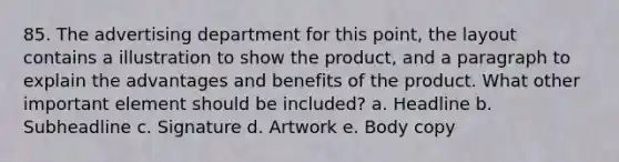 85. The advertising department for this point, the layout contains a illustration to show the product, and a paragraph to explain the advantages and benefits of the product. What other important element should be included? a. Headline b. Subheadline c. Signature d. Artwork e. Body copy