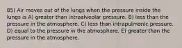 85) Air moves out of the lungs when the pressure inside the lungs is A) greater than intraalveolar pressure. B) less than the pressure in the atmosphere. C) less than intrapulmonic pressure. D) equal to the pressure in the atmosphere. E) greater than the pressure in the atmosphere.