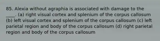 85. Alexia without agraphia is associated with damage to the ____. (a) right visual cortex and splenium of the corpus callosum (b) left visual cortex and splenium of the corpus callosum (c) left parietal region and body of the corpus callosum (d) right parietal region and body of the corpus callosum