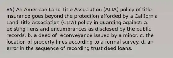 85) An American Land Title Association (ALTA) policy of title insurance goes beyond the protection afforded by a California Land Title Association (CLTA) policy in guarding against: a. existing liens and encumbrances as disclosed by the public records. b. a deed of reconveyance issued by a minor. c. the location of property lines according to a formal survey. d. an error in the sequence of recording trust deed loans.