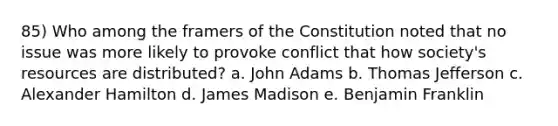 85) Who among the framers of the Constitution noted that no issue was more likely to provoke conflict that how society's resources are distributed? a. John Adams b. Thomas Jefferson c. Alexander Hamilton d. James Madison e. Benjamin Franklin