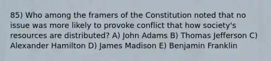 85) Who among the framers of the Constitution noted that no issue was more likely to provoke conflict that how society's resources are distributed? A) John Adams B) Thomas Jefferson C) Alexander Hamilton D) James Madison E) Benjamin Franklin