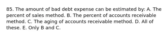 85. The amount of bad debt expense can be estimated by: A. The percent of sales method. B. The percent of accounts receivable method. C. The aging of accounts receivable method. D. All of these. E. Only B and C.