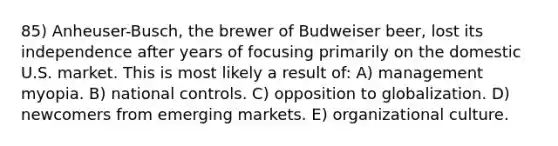 85) Anheuser-Busch, the brewer of Budweiser beer, lost its independence after years of focusing primarily on the domestic U.S. market. This is most likely a result of: A) management myopia. B) national controls. C) opposition to globalization. D) newcomers from emerging markets. E) organizational culture.