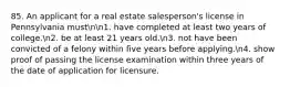 85. An applicant for a real estate salesperson's license in Pennsylvania mustnn1. have completed at least two years of college.n2. be at least 21 years old.n3. not have been convicted of a felony within five years before applying.n4. show proof of passing the license examination within three years of the date of application for licensure.