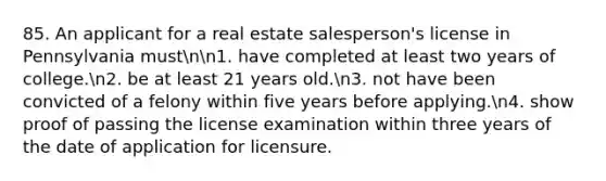 85. An applicant for a real estate salesperson's license in Pennsylvania mustnn1. have completed at least two years of college.n2. be at least 21 years old.n3. not have been convicted of a felony within five years before applying.n4. show proof of passing the license examination within three years of the date of application for licensure.