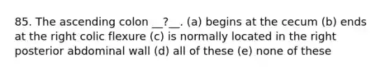 85. The ascending colon __?__. (a) begins at the cecum (b) ends at the right colic flexure (c) is normally located in the right posterior abdominal wall (d) all of these (e) none of these