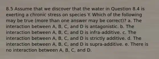 8.5 Assume that we discover that the water in Question 8.4 is exerting a chronic stress on species Y. Which of the following may be true (more than one answer may be correct)? a. The interaction between A, B, C, and D is antagonistic. b. The interaction between A, B, C, and D is infra-additive. c. The interaction between A, B, C, and D is strictly additive. d. The interaction between A, B, C, and D is supra-additive. e. There is no interaction between A, B, C, and D.