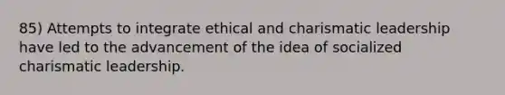 85) Attempts to integrate ethical and charismatic leadership have led to the advancement of the idea of socialized charismatic leadership.