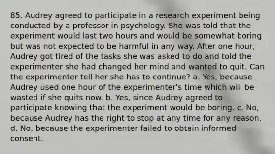 85. Audrey agreed to participate in a research experiment being conducted by a professor in psychology. She was told that the experiment would last two hours and would be somewhat boring but was not expected to be harmful in any way. After one hour, Audrey got tired of the tasks she was asked to do and told the experimenter she had changed her mind and wanted to quit. Can the experimenter tell her she has to continue? a. Yes, because Audrey used one hour of the experimenter's time which will be wasted if she quits now. b. Yes, since Audrey agreed to participate knowing that the experiment would be boring. c. No, because Audrey has the right to stop at any time for any reason. d. No, because the experimenter failed to obtain informed consent.