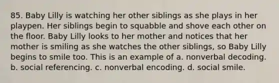 85. Baby Lilly is watching her other siblings as she plays in her playpen. Her siblings begin to squabble and shove each other on the floor. Baby Lilly looks to her mother and notices that her mother is smiling as she watches the other siblings, so Baby Lilly begins to smile too. This is an example of a. nonverbal decoding. b. social referencing. c. nonverbal encoding. d. social smile.