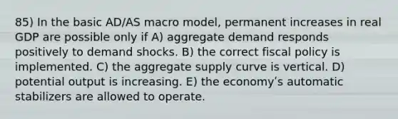 85) In the basic AD/AS macro model, permanent increases in real GDP are possible only if A) aggregate demand responds positively to demand shocks. B) the correct fiscal policy is implemented. C) the aggregate supply curve is vertical. D) potential output is increasing. E) the economyʹs automatic stabilizers are allowed to operate.