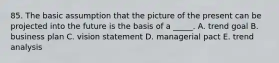 85. The basic assumption that the picture of the present can be projected into the future is the basis of a _____. A. trend goal B. business plan C. vision statement D. managerial pact E. trend analysis