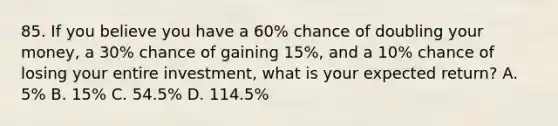 85. If you believe you have a 60% chance of doubling your money, a 30% chance of gaining 15%, and a 10% chance of losing your entire investment, what is your expected return? A. 5% B. 15% C. 54.5% D. 114.5%