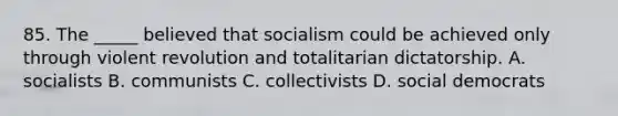 85. The _____ believed that socialism could be achieved only through violent revolution and totalitarian dictatorship. A. socialists B. communists C. collectivists D. social democrats