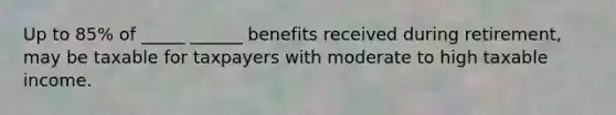 Up to 85% of _____ ______ benefits received during retirement, may be taxable for taxpayers with moderate to high taxable income.