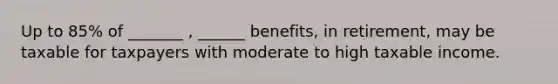 Up to 85% of _______ , ______ benefits, in retirement, may be taxable for taxpayers with moderate to high taxable income.