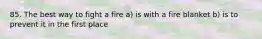 85. The best way to fight a fire a) is with a fire blanket b) is to prevent it in the first place