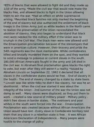 *85% of blacks that were allowed to fight did and they made up 1/10 of the army. *Made the civil war that would now make the blacks free, and allowed blacks to fight in the Union allowing them to win the war. *Had an effect on white supremacist arising. *Reunited black families not only marked the beginning of the end of slavery but also authorized the enlistment of black troops in the Union Army. Just as white leaders in the North came to realize the preservation of the Union necessitated the abolition of slavery, they also began to understand that black men were needed for the military effort if the Union was to triumph in the Civil War. -The black men were now allowed until the Emancipation proclamation because of the stereotypes that were in american culture. However, their bravery and pride the 54th regiments was the most memorable. White confederates killed and brutally murdered them on the spot, and they wanted to send a message to previous or current slaves in the south. 180,000 African Americans fought in the army and 1/6 died in the civil war. In Abraham final proclamation gave blacks the right to vote, but even after they still weren't a reality. *Issued by Abraham Lincoln on September 22, 1862 it declared that all slaves in the confederate states would be free. - End of slavery in the South - The end of slavery changed by a state by state basis. *-Lincoln was like white folks he didn't like slavery, nor was he an abolitionist. - When the civil war started it was about the integrity of the Union - 2nd summer of the war the Union was not doing so well. - Many slaves were displaced, so they put them to work. - created a new source of military power - Military policy - didn't free slaves in border states. - The overseers and poor whites in the south were forced into the war. - Emancipation Proclamation was created because without African Americans the Union would have lost. -Every slave in Confederate territory told them that any slave in a rebellion state is free. - It was African Americans Declaration of Independence. - Many people were hostile to the change of policy