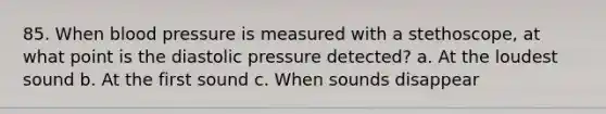 85. When blood pressure is measured with a stethoscope, at what point is the diastolic pressure detected? a. At the loudest sound b. At the first sound c. When sounds disappear