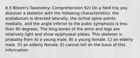 8-5 Bloom's Taxonomy: Comprehension 92) On a field trip you discover a skeleton with the following characteristics: the acetabulum is directed laterally, the ischial spine points medially, and the angle inferior to the pubic symphysis is less than 90 degrees. The long bones of the arms and legs are relatively light and show epiphyseal plates. This skeleton is probably from A) a young male. B) a young female. C) an elderly male. D) an elderly female. E) cannot tell on the basis of this information