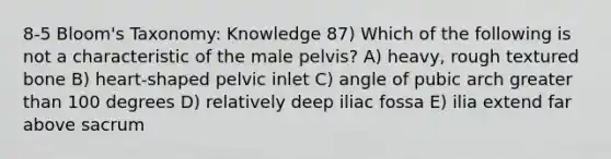 8-5 Bloom's Taxonomy: Knowledge 87) Which of the following is not a characteristic of the male pelvis? A) heavy, rough textured bone B) heart-shaped pelvic inlet C) angle of pubic arch greater than 100 degrees D) relatively deep iliac fossa E) ilia extend far above sacrum