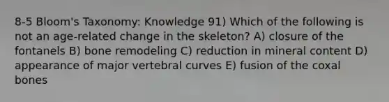 8-5 Bloom's Taxonomy: Knowledge 91) Which of the following is not an age-related change in the skeleton? A) closure of the fontanels B) bone remodeling C) reduction in mineral content D) appearance of major vertebral curves E) fusion of the coxal bones