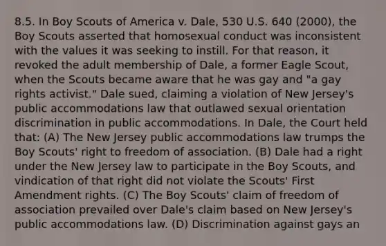 8.5. In Boy Scouts of America v. Dale, 530 U.S. 640 (2000), the Boy Scouts asserted that homosexual conduct was inconsistent with the values it was seeking to instill. For that reason, it revoked the adult membership of Dale, a former Eagle Scout, when the Scouts became aware that he was gay and "a gay rights activist." Dale sued, claiming a violation of New Jersey's public accommodations law that outlawed sexual orientation discrimination in public accommodations. In Dale, the Court held that: (A) The New Jersey public accommodations law trumps the Boy Scouts' right to freedom of association. (B) Dale had a right under the New Jersey law to participate in the Boy Scouts, and vindication of that right did not violate the Scouts' First Amendment rights. (C) The Boy Scouts' claim of freedom of association prevailed over Dale's claim based on New Jersey's public accommodations law. (D) Discrimination against gays an