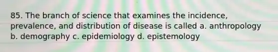 85. The branch of science that examines the incidence, prevalence, and distribution of disease is called a. anthropology b. demography c. epidemiology d. epistemology