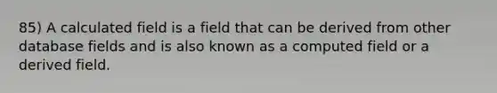 85) A calculated field is a field that can be derived from other database fields and is also known as a computed field or a derived field.