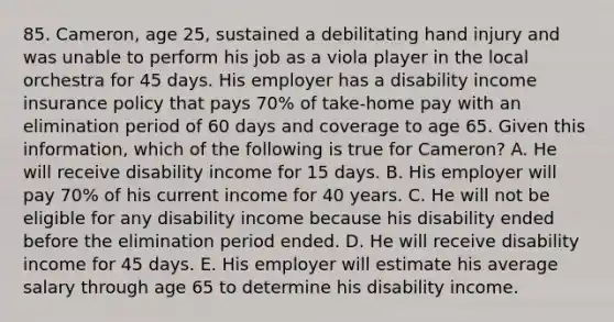 85. Cameron, age 25, sustained a debilitating hand injury and was unable to perform his job as a viola player in the local orchestra for 45 days. His employer has a disability income insurance policy that pays 70% of take-home pay with an elimination period of 60 days and coverage to age 65. Given this information, which of the following is true for Cameron? A. He will receive disability income for 15 days. B. His employer will pay 70% of his current income for 40 years. C. He will not be eligible for any disability income because his disability ended before the elimination period ended. D. He will receive disability income for 45 days. E. His employer will estimate his average salary through age 65 to determine his disability income.