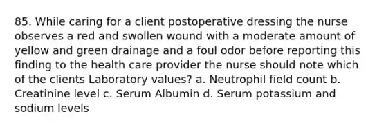 85. While caring for a client postoperative dressing the nurse observes a red and swollen wound with a moderate amount of yellow and green drainage and a foul odor before reporting this finding to the health care provider the nurse should note which of the clients Laboratory values? a. Neutrophil field count b. Creatinine level c. Serum Albumin d. Serum potassium and sodium levels