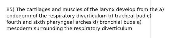 85) The cartilages and muscles of the larynx develop from the a) endoderm of the respiratory diverticulum b) tracheal bud c) fourth and sixth pharyngeal arches d) bronchial buds e) mesoderm surrounding the respiratory diverticulum