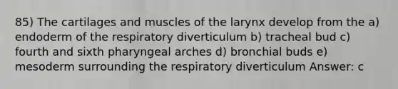 85) The cartilages and muscles of the larynx develop from the a) endoderm of the respiratory diverticulum b) tracheal bud c) fourth and sixth pharyngeal arches d) bronchial buds e) mesoderm surrounding the respiratory diverticulum Answer: c