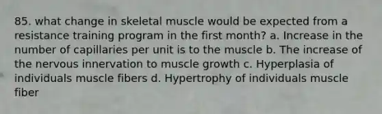 85. what change in skeletal muscle would be expected from a resistance training program in the first month? a. Increase in the number of capillaries per unit is to the muscle b. The increase of the nervous innervation to muscle growth c. Hyperplasia of individuals muscle fibers d. Hypertrophy of individuals muscle fiber