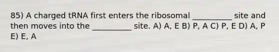 85) A charged tRNA first enters the ribosomal __________ site and then moves into the __________ site. A) A, E B) P, A C) P, E D) A, P E) E, A