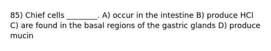 85) Chief cells ________. A) occur in the intestine B) produce HCl C) are found in the basal regions of the gastric glands D) produce mucin